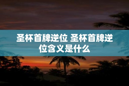 圣杯首牌逆位 圣杯首牌逆位含义是什么