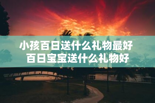 小孩百日送什么礼物最好 百日宝宝送什么礼物好