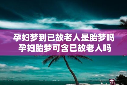 孕妇梦到已故老人是胎梦吗 孕妇胎梦可含已故老人吗