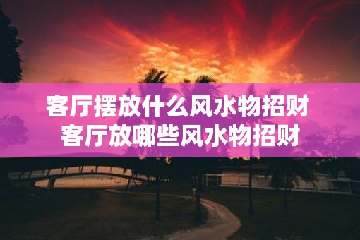 客厅摆放什么风水物招财 客厅放哪些风水物招财