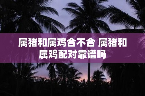 属猪和属鸡合不合 属猪和属鸡配对靠谱吗