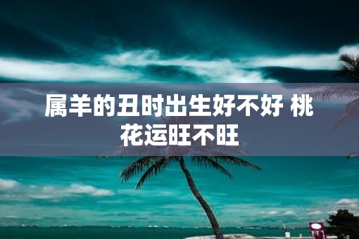 属羊的丑时出生好不好 桃花运旺不旺