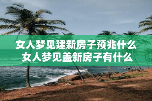 女人梦见建新房子预兆什么 女人梦见盖新房子有什么意义