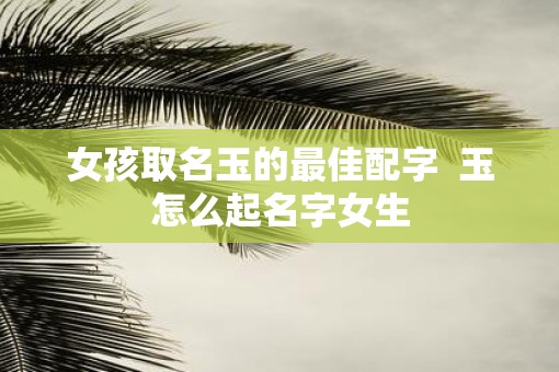 女孩取名玉的最佳配字  玉怎么起名字女生