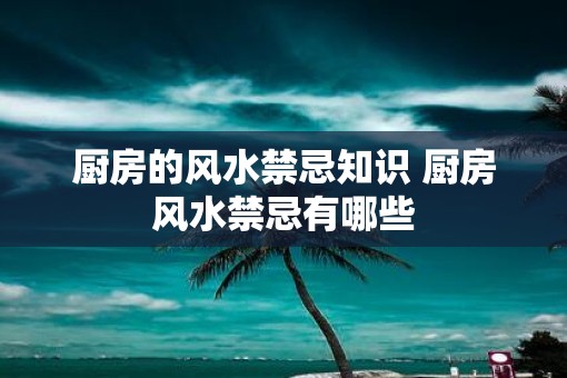 厨房的风水禁忌知识 厨房风水禁忌有哪些