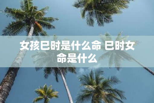 女孩巳时是什么命 巳时女命是什么