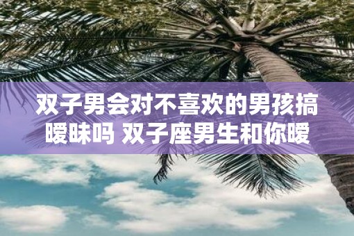 双子男会对不喜欢的男孩搞暧昧吗 双子座男生和你暧昧的表现