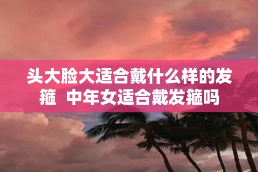 头大脸大适合戴什么样的发箍  中年女适合戴发箍吗