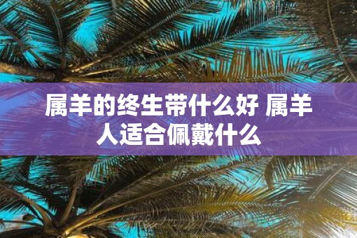 属羊的终生带什么好 属羊人适合佩戴什么