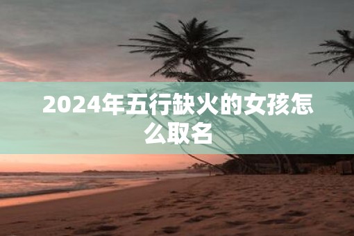 2025年五行缺火的女孩怎么取名