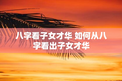 八字看子女才华 如何从八字看出子女才华
