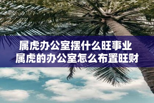 属虎办公室摆什么旺事业 属虎的办公室怎么布置旺财旺运