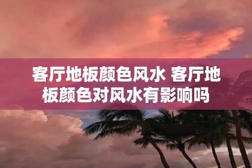 客厅地板颜色风水 客厅地板颜色对风水有影响吗