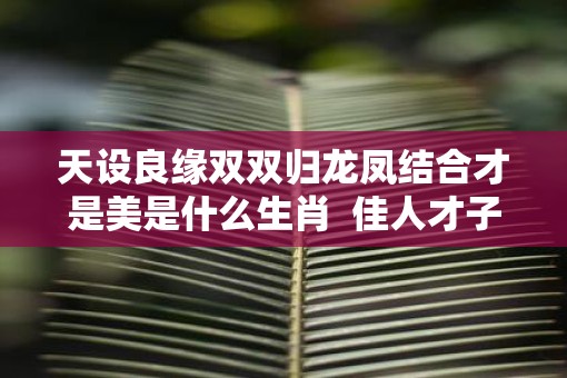 天设良缘双双归龙凤结合才是美是什么生肖  佳人才子结良缘是什么生肖
