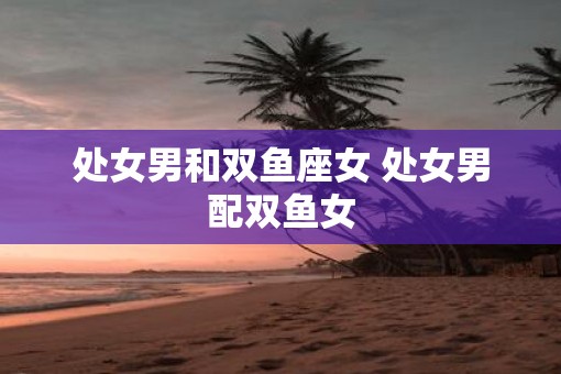 处女男和双鱼座女 处女男配双鱼女
