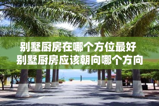 别墅厨房在哪个方位最好 别墅厨房应该朝向哪个方向 别墅厨房在哪个方位最好 别墅厨房应该朝向哪个方向