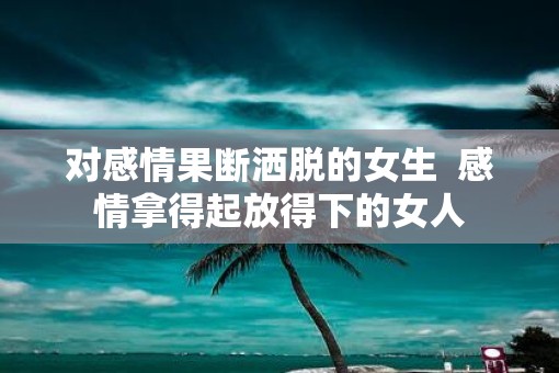 对感情果断洒脱的女生  感情拿得起放得下的女人