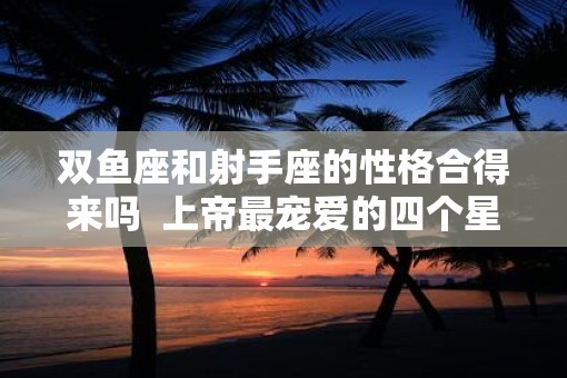 双鱼座和射手座的性格合得来吗  上帝最宠爱的四个星座