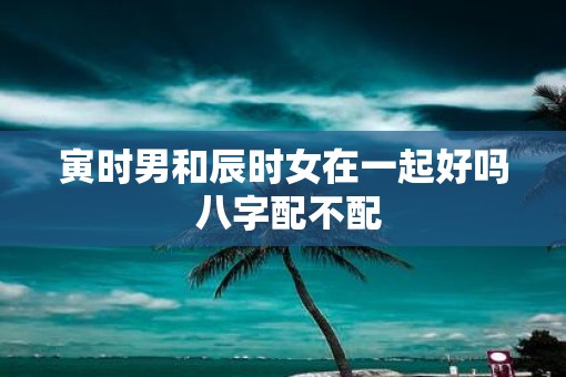 寅时男和辰时女在一起好吗 八字配不配