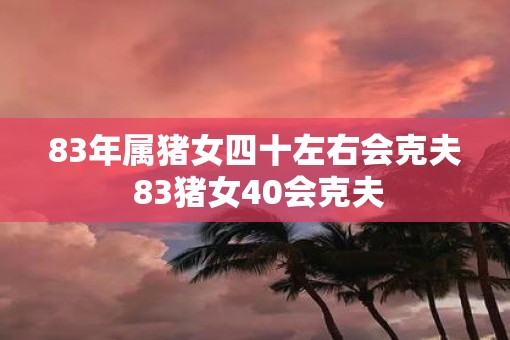 83年属猪女四十左右会克夫 83猪女40会克夫