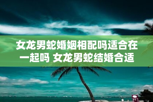 女龙男蛇婚姻相配吗适合在一起吗 女龙男蛇结婚合适吗