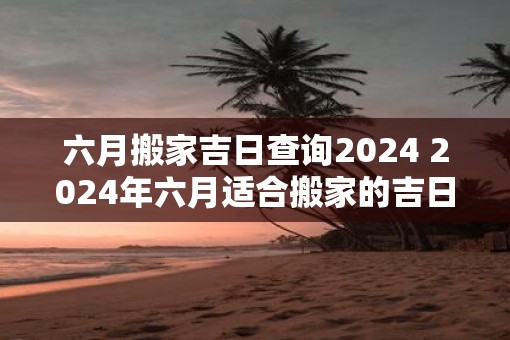六月搬家吉日查询2025 2025年六月适合搬家的吉日查询
