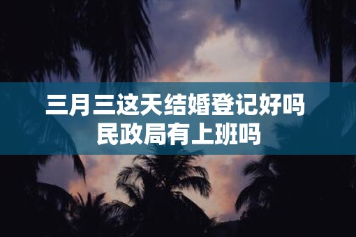 三月三这天结婚登记好吗 民政局有上班吗