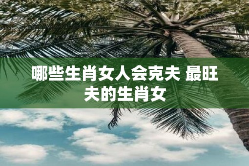 哪些生肖女人会克夫 最旺夫的生肖女