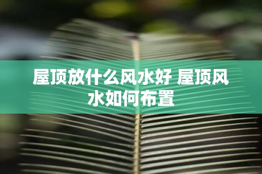 屋顶放什么风水好 屋顶风水如何布置