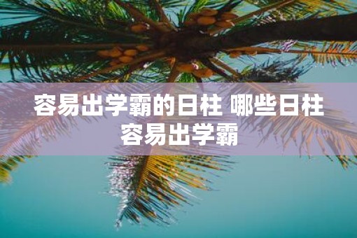 容易出学霸的日柱 哪些日柱容易出学霸