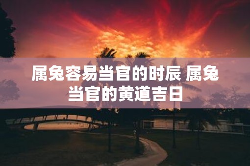 属兔容易当官的时辰 属兔当官的黄道吉日