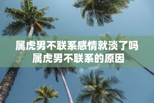 属虎男不联系感情就淡了吗 属虎男不联系的原因