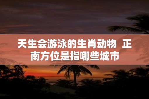 天生会游泳的生肖动物  正南方位是指哪些城市
