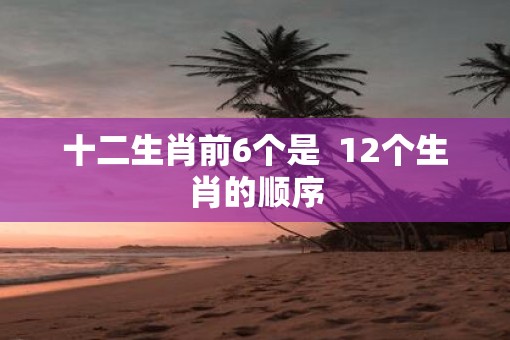 十二生肖前6个是  12个生肖的顺序
