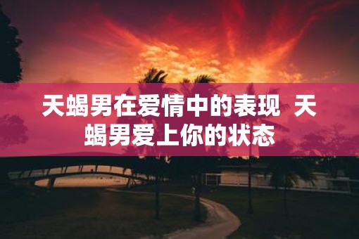 天蝎男在爱情中的表现  天蝎男爱上你的状态