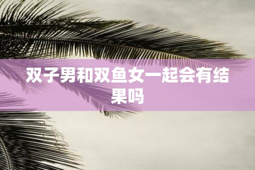 双子男和双鱼女一起会有结果吗