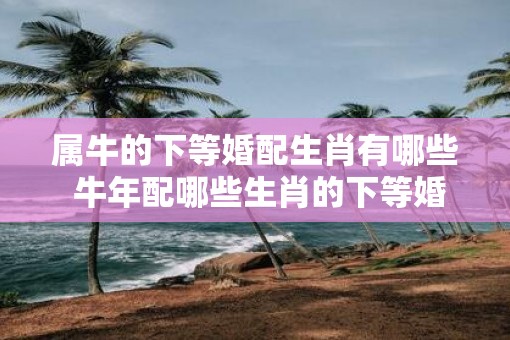 属牛的下等婚配生肖有哪些 牛年配哪些生肖的下等婚