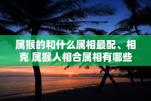 属猴的和什么属相最配、相克 属猴人相合属相有哪些