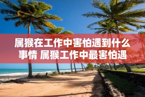 属猴在工作中害怕遇到什么事情 属猴工作中最害怕遇到什么