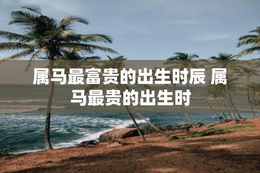 属马最富贵的出生时辰 属马最贵的出生时