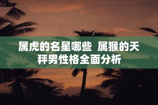 属虎的名星哪些  属猴的天秤男性格全面分析