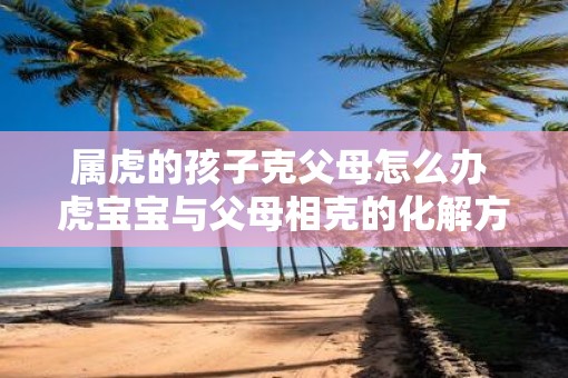 属虎的孩子克父母怎么办 虎宝宝与父母相克的化解方法