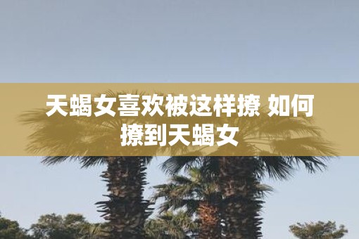 天蝎女喜欢被这样撩 如何撩到天蝎女