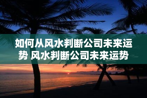 如何从风水判断公司未来运势 风水判断公司未来运势如何