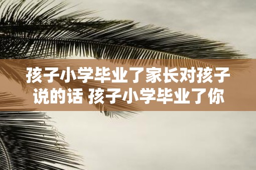 孩子小学毕业了家长对孩子说的话 孩子小学毕业了你有什么期望