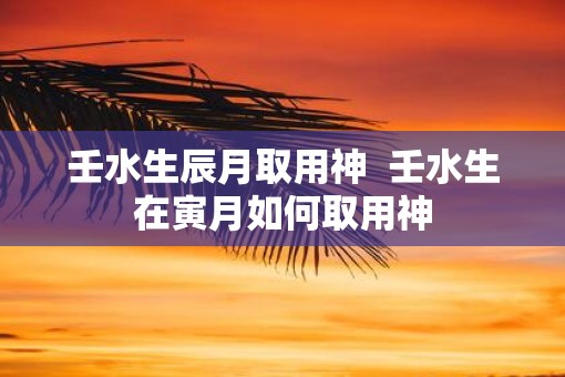 壬水生辰月取用神 壬水生在寅月如何取用神 壬水生辰月取用神 壬水生在寅月如何取用神