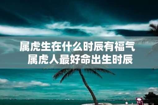 属虎生在什么时辰有福气  属虎人最好命出生时辰