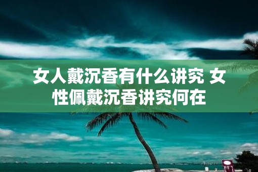 女人戴沉香有什么讲究 女性佩戴沉香讲究何在