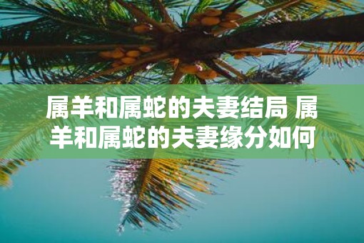 属羊和属蛇的夫妻结局 属羊和属蛇的夫妻缘分如何