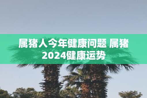 属猪人今年健康问题 属猪2025健康运势